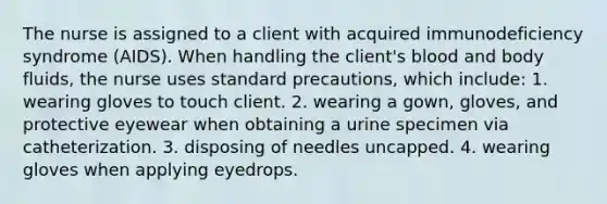 The nurse is assigned to a client with acquired immunodeficiency syndrome (AIDS). When handling the client's blood and body fluids, the nurse uses standard precautions, which include: 1. wearing gloves to touch client. 2. wearing a gown, gloves, and protective eyewear when obtaining a urine specimen via catheterization. 3. disposing of needles uncapped. 4. wearing gloves when applying eyedrops.