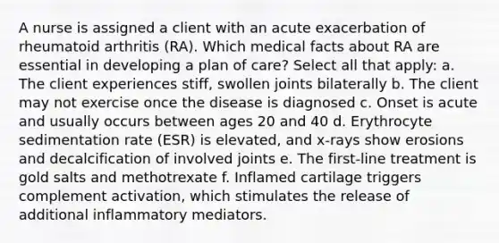 A nurse is assigned a client with an acute exacerbation of rheumatoid arthritis (RA). Which medical facts about RA are essential in developing a plan of care? Select all that apply: a. The client experiences stiff, swollen joints bilaterally b. The client may not exercise once the disease is diagnosed c. Onset is acute and usually occurs between ages 20 and 40 d. Erythrocyte sedimentation rate (ESR) is elevated, and x-rays show erosions and decalcification of involved joints e. The first-line treatment is gold salts and methotrexate f. Inflamed cartilage triggers complement activation, which stimulates the release of additional inflammatory mediators.