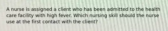 A nurse is assigned a client who has been admitted to the health care facility with high fever. Which nursing skill should the nurse use at the first contact with the client?