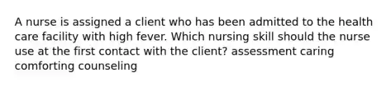 A nurse is assigned a client who has been admitted to the health care facility with high fever. Which nursing skill should the nurse use at the first contact with the client? assessment caring comforting counseling