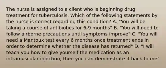 The nurse is assigned to a client who is beginning drug treatment for tuberculosis. Which of the following statements by the nurse is correct regarding this condition? A. "You will be taking a course of antibiotics for 6-9 months" B. "You will need to follow airborne precautions until symptoms improve" C. "You will need a Mantoux test every 6 months once treatment ends in order to determine whether the disease has returned" D. "I will teach you how to give yourself the medication as an intramuscular injection, then you can demonstrate it back to me"