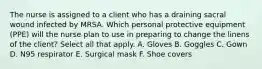 The nurse is assigned to a client who has a draining sacral wound infected by MRSA. Which personal protective equipment (PPE) will the nurse plan to use in preparing to change the linens of the client? Select all that apply. A. Gloves B. Goggles C. Gown D. N95 respirator E. Surgical mask F. Shoe covers