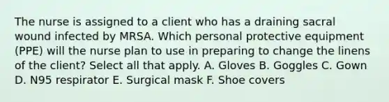 The nurse is assigned to a client who has a draining sacral wound infected by MRSA. Which personal protective equipment (PPE) will the nurse plan to use in preparing to change the linens of the client? Select all that apply. A. Gloves B. Goggles C. Gown D. N95 respirator E. Surgical mask F. Shoe covers