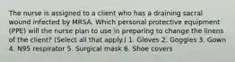 The nurse is assigned to a client who has a draining sacral wound infected by MRSA. Which personal protective equipment (PPE) will the nurse plan to use in preparing to change the linens of the client? (Select all that apply.) 1. Gloves 2. Goggles 3. Gown 4. N95 respirator 5. Surgical mask 6. Shoe covers