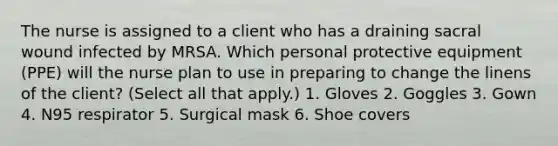 The nurse is assigned to a client who has a draining sacral wound infected by MRSA. Which personal protective equipment (PPE) will the nurse plan to use in preparing to change the linens of the client? (Select all that apply.) 1. Gloves 2. Goggles 3. Gown 4. N95 respirator 5. Surgical mask 6. Shoe covers