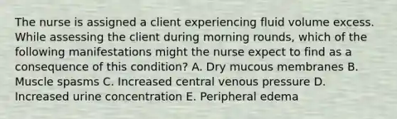 The nurse is assigned a client experiencing fluid volume excess. While assessing the client during morning rounds, which of the following manifestations might the nurse expect to find as a consequence of this condition? A. Dry mucous membranes B. Muscle spasms C. Increased central venous pressure D. Increased urine concentration E. Peripheral edema