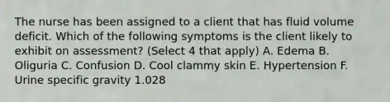 The nurse has been assigned to a client that has fluid volume deficit. Which of the following symptoms is the client likely to exhibit on assessment? (Select 4 that apply) A. Edema B. Oliguria C. Confusion D. Cool clammy skin E. Hypertension F. Urine specific gravity 1.028