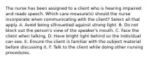 The nurse has been assigned to a client who is hearing impaired and reads speech. Which care measure(s) should the nurse incorporate when communicating with the client? Select all that apply. A. Avoid being silhouetted against strong light. B. Do not block out the person's view of the speaker's mouth. C. Face the client when talking. D. Have bright light behind so the individual can see. E. Ensure the client is familiar with the subject material before discussing it. F. Talk to the client while doing other nursing procedures.