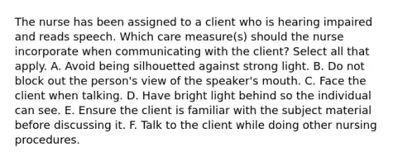 The nurse has been assigned to a client who is hearing impaired and reads speech. Which care measure(s) should the nurse incorporate when communicating with the client? Select all that apply. A. Avoid being silhouetted against strong light. B. Do not block out the person's view of the speaker's mouth. C. Face the client when talking. D. Have bright light behind so the individual can see. E. Ensure the client is familiar with the subject material before discussing it. F. Talk to the client while doing other nursing procedures.