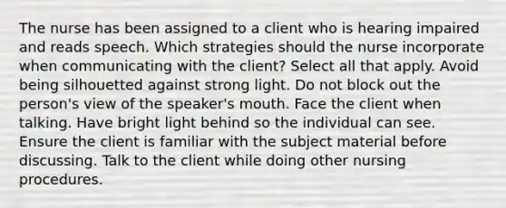 The nurse has been assigned to a client who is hearing impaired and reads speech. Which strategies should the nurse incorporate when communicating with the client? Select all that apply. Avoid being silhouetted against strong light. Do not block out the person's view of the speaker's mouth. Face the client when talking. Have bright light behind so the individual can see. Ensure the client is familiar with the subject material before discussing. Talk to the client while doing other nursing procedures.