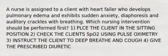 A nurse is assigned to a client with heart failer who develops pulmonary edema and exhibits sudden anxiety, diaphoresis and auditory crackles with breathing. Which nursing intervention should be performed first? 1) PLCE THE CLIENT IN THE SITTING POSITION 2) CHECK THE CLIENTS SpO2 USING PULSE OXIMETRY 3) INSTRUCT THE CLIENT TO DEEP BREATHE AND COUGH 4) GIVE THE PRESCRIBED DIURETIC