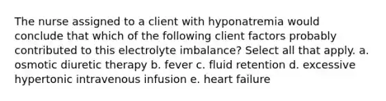 The nurse assigned to a client with hyponatremia would conclude that which of the following client factors probably contributed to this electrolyte imbalance? Select all that apply. a. osmotic diuretic therapy b. fever c. fluid retention d. excessive hypertonic intravenous infusion e. heart failure