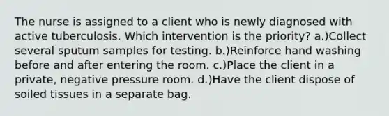 The nurse is assigned to a client who is newly diagnosed with active tuberculosis. Which intervention is the priority? a.)Collect several sputum samples for testing. b.)Reinforce hand washing before and after entering the room. c.)Place the client in a private, negative pressure room. d.)Have the client dispose of soiled tissues in a separate bag.