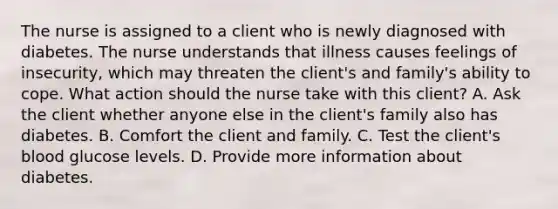 The nurse is assigned to a client who is newly diagnosed with diabetes. The nurse understands that illness causes feelings of insecurity, which may threaten the client's and family's ability to cope. What action should the nurse take with this client? A. Ask the client whether anyone else in the client's family also has diabetes. B. Comfort the client and family. C. Test the client's blood glucose levels. D. Provide more information about diabetes.