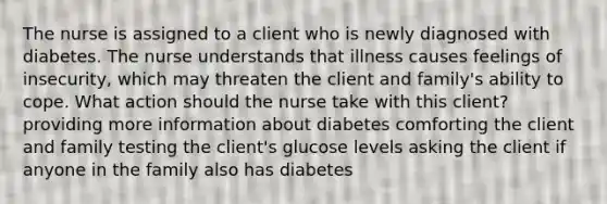 The nurse is assigned to a client who is newly diagnosed with diabetes. The nurse understands that illness causes feelings of insecurity, which may threaten the client and family's ability to cope. What action should the nurse take with this client? providing more information about diabetes comforting the client and family testing the client's glucose levels asking the client if anyone in the family also has diabetes