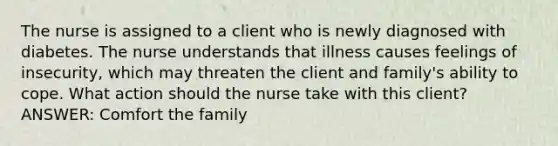 The nurse is assigned to a client who is newly diagnosed with diabetes. The nurse understands that illness causes feelings of insecurity, which may threaten the client and family's ability to cope. What action should the nurse take with this client? ANSWER: Comfort the family