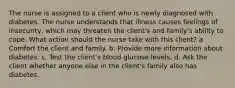 The nurse is assigned to a client who is newly diagnosed with diabetes. The nurse understands that illness causes feelings of insecurity, which may threaten the client's and family's ability to cope. What action should the nurse take with this client? a. Comfort the client and family. b. Provide more information about diabetes. c. Test the client's blood glucose levels. d. Ask the client whether anyone else in the client's family also has diabetes.