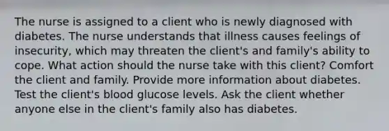 The nurse is assigned to a client who is newly diagnosed with diabetes. The nurse understands that illness causes feelings of insecurity, which may threaten the client's and family's ability to cope. What action should the nurse take with this client? Comfort the client and family. Provide more information about diabetes. Test the client's blood glucose levels. Ask the client whether anyone else in the client's family also has diabetes.