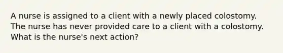 A nurse is assigned to a client with a newly placed colostomy. The nurse has never provided care to a client with a colostomy. What is the nurse's next action?