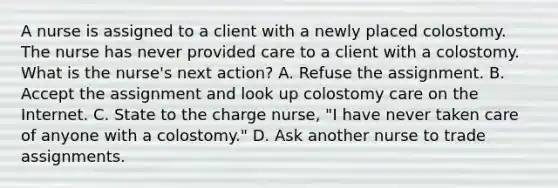 A nurse is assigned to a client with a newly placed colostomy. The nurse has never provided care to a client with a colostomy. What is the nurse's next action? A. Refuse the assignment. B. Accept the assignment and look up colostomy care on the Internet. C. State to the charge nurse, "I have never taken care of anyone with a colostomy." D. Ask another nurse to trade assignments.