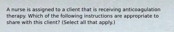 A nurse is assigned to a client that is receiving anticoagulation therapy. Which of the following instructions are appropriate to share with this client? (Select all that apply.)