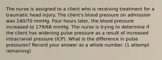 The nurse is assigned to a client who is receiving treatment for a traumatic head injury. The client's blood pressure on admission was 140/70 mmHg. Four hours later, the blood pressure increased to 179/68 mmHg. The nurse is trying to determine if the client has widening pulse pressure as a result of increased intracranial pressure (ICP). What is the difference in pulse pressures? Record your answer as a whole number. (1 attempt remaining)