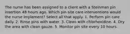 The nurse has been assigned to a client with a Steinman pin insertion 48 hours ago. Which pin site care interventions would the nurse implement? Select all that apply. 1. Perform pin care daily. 2. Rinse pins with water. 3. Clean with chlorhexidine. 4. Dry the area with clean gauze. 5. Monitor pin site every 10 hours.