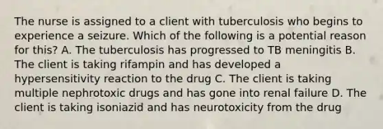 The nurse is assigned to a client with tuberculosis who begins to experience a seizure. Which of the following is a potential reason for this? A. The tuberculosis has progressed to TB meningitis B. The client is taking rifampin and has developed a hypersensitivity reaction to the drug C. The client is taking multiple nephrotoxic drugs and has gone into renal failure D. The client is taking isoniazid and has neurotoxicity from the drug