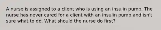 A nurse is assigned to a client who is using an insulin pump. The nurse has never cared for a client with an insulin pump and isn't sure what to do. What should the nurse do first?