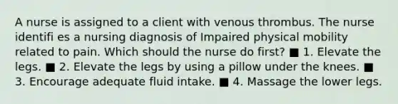 A nurse is assigned to a client with venous thrombus. The nurse identifi es a nursing diagnosis of Impaired physical mobility related to pain. Which should the nurse do first? ■ 1. Elevate the legs. ■ 2. Elevate the legs by using a pillow under the knees. ■ 3. Encourage adequate fluid intake. ■ 4. Massage the lower legs.