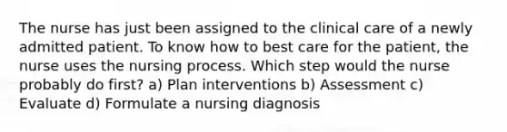 The nurse has just been assigned to the clinical care of a newly admitted patient. To know how to best care for the patient, the nurse uses the nursing process. Which step would the nurse probably do first? a) Plan interventions b) Assessment c) Evaluate d) Formulate a nursing diagnosis