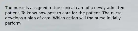 The nurse is assigned to the clinical care of a newly admitted patient. To know how best to care for the patient. The nurse develops a plan of care. Which action will the nurse initially perform