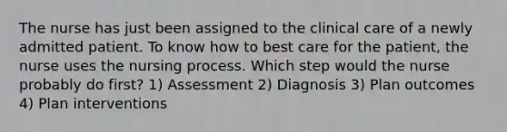 The nurse has just been assigned to the clinical care of a newly admitted patient. To know how to best care for the patient, the nurse uses the nursing process. Which step would the nurse probably do first? 1) Assessment 2) Diagnosis 3) Plan outcomes 4) Plan interventions