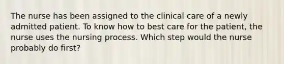 The nurse has been assigned to the clinical care of a newly admitted patient. To know how to best care for the patient, the nurse uses the nursing process. Which step would the nurse probably do first?