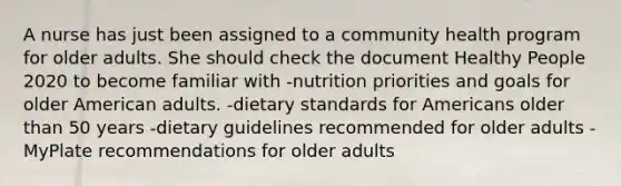 A nurse has just been assigned to a community health program for older adults. She should check the document Healthy People 2020 to become familiar with -nutrition priorities and goals for older American adults. -dietary standards for Americans older than 50 years -dietary guidelines recommended for older adults -MyPlate recommendations for older adults