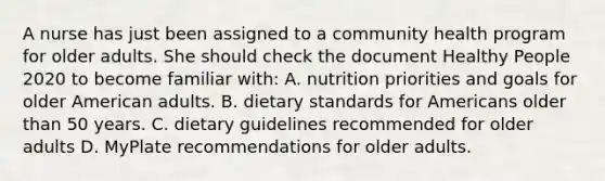 A nurse has just been assigned to a community health program for older adults. She should check the document Healthy People 2020 to become familiar with: A. nutrition priorities and goals for older American adults. B. dietary standards for Americans older than 50 years. C. dietary guidelines recommended for older adults D. MyPlate recommendations for older adults.