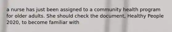 a nurse has just been assigned to a community health program for older adults. She should check the document, Healthy People 2020, to become familiar with