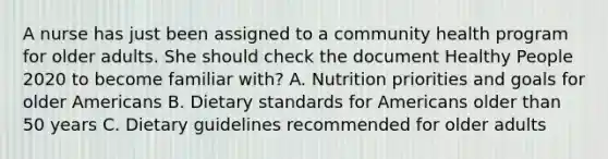 A nurse has just been assigned to a community health program for older adults. She should check the document Healthy People 2020 to become familiar with? A. Nutrition priorities and goals for older Americans B. Dietary standards for Americans older than 50 years C. Dietary guidelines recommended for older adults