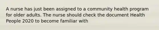 A nurse has just been assigned to a community health program for older adults. The nurse should check the document Health People 2020 to become familiar with