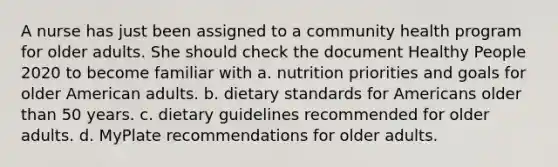 A nurse has just been assigned to a community health program for older adults. She should check the document Healthy People 2020 to become familiar with a. nutrition priorities and goals for older American adults. b. dietary standards for Americans older than 50 years. c. dietary guidelines recommended for older adults. d. MyPlate recommendations for older adults.