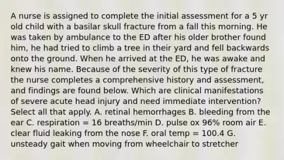 A nurse is assigned to complete the initial assessment for a 5 yr old child with a basilar skull fracture from a fall this morning. He was taken by ambulance to the ED after his older brother found him, he had tried to climb a tree in their yard and fell backwards onto the ground. When he arrived at the ED, he was awake and knew his name. Because of the severity of this type of fracture the nurse completes a comprehensive history and assessment, and findings are found below. Which are clinical manifestations of severe acute head injury and need immediate intervention? Select all that apply. A. retinal hemorrhages B. bleeding from the ear C. respiration = 16 breaths/min D. pulse ox 96% room air E. clear fluid leaking from the nose F. oral temp = 100.4 G. unsteady gait when moving from wheelchair to stretcher