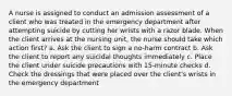 A nurse is assigned to conduct an admission assessment of a client who was treated in the emergency department after attempting suicide by cutting her wrists with a razor blade. When the client arrives at the nursing unit, the nurse should take which action first? a. Ask the client to sign a no-harm contract b. Ask the client to report any suicidal thoughts immediately c. Place the client under suicide precautions with 15-minute checks d. Check the dressings that were placed over the client's wrists in the emergency department