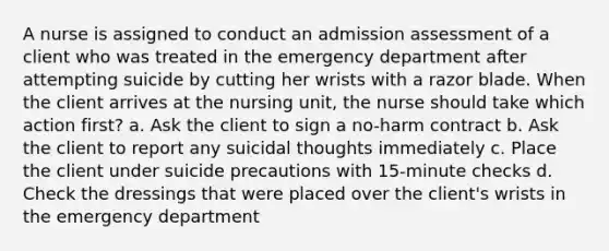 A nurse is assigned to conduct an admission assessment of a client who was treated in the emergency department after attempting suicide by cutting her wrists with a razor blade. When the client arrives at the nursing unit, the nurse should take which action first? a. Ask the client to sign a no-harm contract b. Ask the client to report any suicidal thoughts immediately c. Place the client under suicide precautions with 15-minute checks d. Check the dressings that were placed over the client's wrists in the emergency department