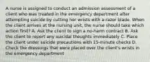 A nurse is assigned to conduct an admission assessment of a client who was treated in the emergency department after attempting suicide by cutting her wrists with a razor blade. When the client arrives at the nursing unit, the nurse should take which action first? A. Ask the client to sign a no-harm contract B. Ask the client to report any suicidal thoughts immediately C. Place the client under suicide precautions with 15-minute checks D. Check the dressings that were placed over the client's wrists in the emergency department