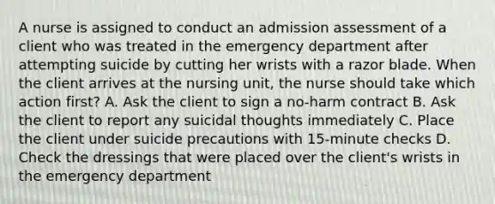 A nurse is assigned to conduct an admission assessment of a client who was treated in the emergency department after attempting suicide by cutting her wrists with a razor blade. When the client arrives at the nursing unit, the nurse should take which action first? A. Ask the client to sign a no-harm contract B. Ask the client to report any suicidal thoughts immediately C. Place the client under suicide precautions with 15-minute checks D. Check the dressings that were placed over the client's wrists in the emergency department