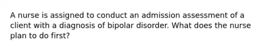 A nurse is assigned to conduct an admission assessment of a client with a diagnosis of bipolar disorder. What does the nurse plan to do first?