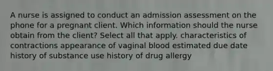 A nurse is assigned to conduct an admission assessment on the phone for a pregnant client. Which information should the nurse obtain from the client? Select all that apply. characteristics of contractions appearance of vaginal blood estimated due date history of substance use history of drug allergy