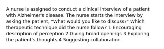 A nurse is assigned to conduct a clinical interview of a patient with Alzheimer's disease. The nurse starts the interview by asking the patient, "What would you like to discuss?" Which therapeutic technique did the nurse follow? 1 Encouraging description of perception 2 Giving broad openings 3 Exploring the patient's thoughts 4 Suggesting collaboration