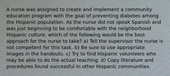 A nurse was assigned to create and implement a community education program with the goal of preventing diabetes among the Hispanic population. As the nurse did not speak Spanish and was just beginning to be comfortable with the neighborhood Hispanic culture, which of the following would be the best approach for the nurse to take? a) Tell the supervisor the nurse is not competent for this task. b) Be sure to use appropriate images in the handouts. c) Try to find Hispanic volunteers who may be able to do the actual teaching. d) Copy literature and procedures found successful in other Hispanic communities.