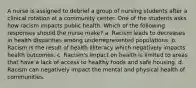 A nurse is assigned to debrief a group of nursing students after a clinical rotation at a community center. One of the students asks how racism impacts public health. Which of the following responses should the nurse make? a. Racism leads to decreases in health disparities among underrepresented populations. b. Racism is the result of health illiteracy which negatively impacts health outcomes. c. Racism's impact on health is limited to areas that have a lack of access to healthy foods and safe housing. d. Racism can negatively impact the mental and physical health of communities.